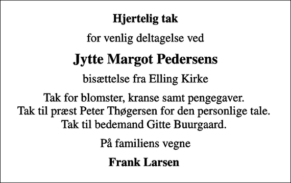 <p>Hjertelig tak<br />for venlig deltagelse ved<br />Jytte Margot Pedersens<br />bisættelse fra Elling Kirke<br />Tak for blomster, kranse samt pengegaver. Tak til præst Peter Thøgersen for den personlige tale. Tak til bedemand Gitte Buurgaard.<br />På familiens vegne<br />Frank Larsen</p>