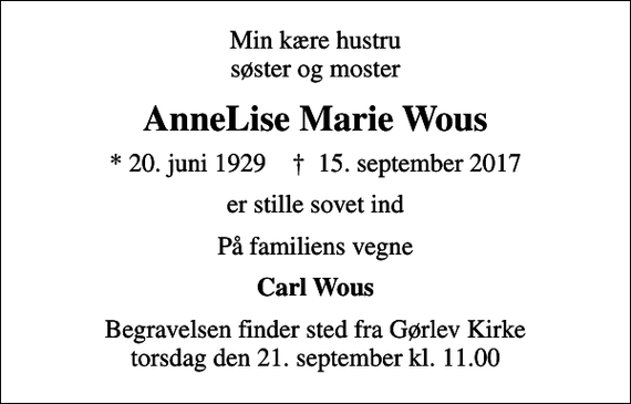 <p>Min kære hustru søster og moster<br />AnneLise Marie Wous<br />* 20. juni 1929 ✝ 15. september 2017<br />er stille sovet ind<br />På familiens vegne<br />Carl Wous<br />Begravelsen finder sted fra Gørlev Kirke torsdag den 21. september kl. 11.00</p>