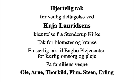 <p>Hjertelig tak<br />for venlig deltagelse ved<br />Kaja Lauridsens<br />bisættelse fra Stenderup Kirke<br />Tak for blomster og kranse<br />En særlig tak til Engbo Plejecenter for kærlig omsorg og pleje<br />På familiens vegne<br />Ole, Arne, Thorkild, Finn, Steen, Erling</p>