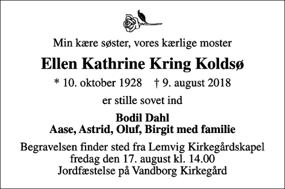 <p>Min kære søster, vores kærlige moster<br />Ellen Kathrine Kring Koldsø<br />* 10. oktober 1928 ✝ 9. august 2018<br />er stille sovet ind<br />Bodil Dahl Aase, Astrid, Oluf, Birgit med familie<br />Begravelsen finder sted fra Lemvig Kirkegårdskapel fredag den 17. august kl. 14.00 Jordfæstelse på Vandborg Kirkegård</p>