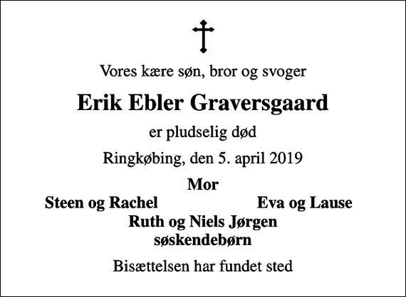 <p>Vores kære søn, bror og svoger<br />Erik Ebler Graversgaard<br />er pludselig død<br />Ringkøbing, den 5. april 2019<br />Mor<br />Steen og Rachel<br />Eva og Lause<br />Bisættelsen har fundet sted</p>