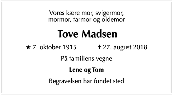 <p>Vores kære mor, svigermor, mormor, farmor og oldemor<br />Tove Madsen<br />* 7. oktober 1915 ✝ 27. august 2018<br />På familiens vegne<br />Lene og Tom<br />Begravelsen har fundet sted</p>