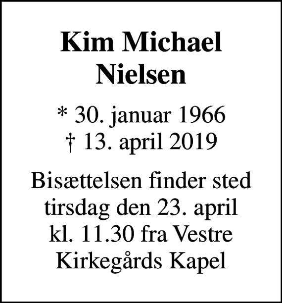 <p>Kim Michael Nielsen<br />* 30. januar 1966<br />✝ 13. april 2019<br />Bisættelsen finder sted tirsdag den 23. april kl. 11.30 fra Vestre Kirkegårds Kapel</p>
