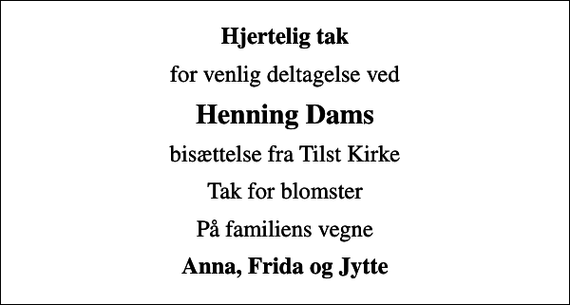<p>Hjertelig tak<br />for venlig deltagelse ved<br />Henning Dams<br />bisættelse fra Tilst Kirke<br />Tak for blomster<br />På familiens vegne<br />Anna, Frida og Jytte</p>