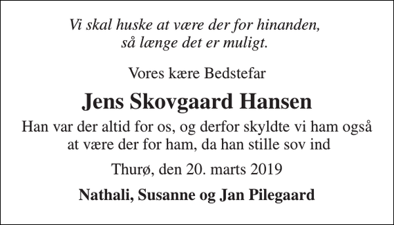 <p>Vi skal huske at være der for hinanden, så længe det er muligt.<br />Vores kære Bedstefar<br />Jens Skovgaard Hansen<br />Han var der altid for os, og derfor skyldte vi ham også at være der for ham, da han stille sov ind<br />Thurø, den 20. marts 2019<br />Nathali, Susanne og Jan Pilegaard</p>