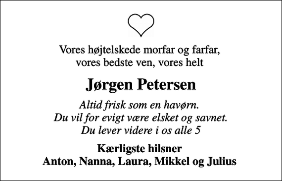<p>Vores højtelskede morfar og farfar, vores bedste ven, vores helt<br />Jørgen Petersen<br />Altid frisk som en havørn. Du vil for evigt være elsket og savnet. Du lever videre i os alle 5<br />Kærligste hilsner Anton, Nanna, Laura, Mikkel og Julius</p>