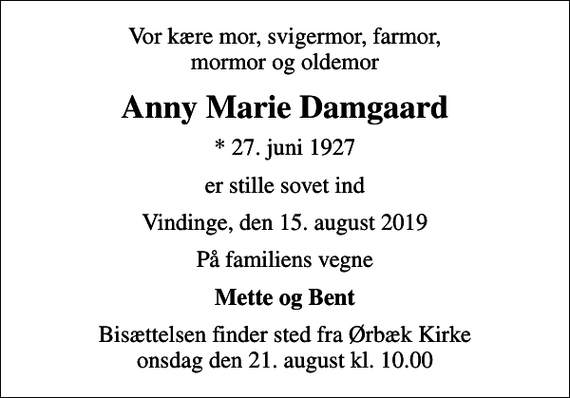 <p>Vor kære mor, svigermor, farmor, mormor og oldemor<br />Anny Marie Damgaard<br />* 27. juni 1927<br />er stille sovet ind<br />Vindinge, den 15. august 2019<br />På familiens vegne<br />Mette og Bent<br />Bisættelsen finder sted fra Ørbæk Kirke onsdag den 21. august kl. 10.00</p>
