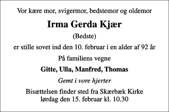 <p>Vor kære mor, svigermor, bedstemor og oldemor<br />Irma Gerda Kjær<br />(Bedste)<br />er stille sovet ind den 10. februar i en alder af 92 år<br />På familiens vegne<br />Gitte, Ulla, Manfred, Thomas<br />Gemt i vore hjerter<br />Bisættelsen finder sted fra Skærbæk Kirke lørdag den 15. februar kl. 10.30</p>
