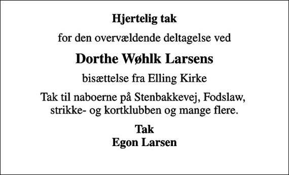<p>Hjertelig tak<br />for den overvældende deltagelse ved<br />Dorthe Wøhlk Larsens<br />bisættelse fra Elling Kirke<br />Tak til naboerne på Stenbakkevej, Fodslaw, strikke- og kortklubben og mange flere.<br />Tak Egon Larsen</p>