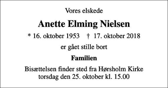 <p>Vores elskede<br />Anette Elming Nielsen<br />* 16. oktober 1953 ✝ 17. oktober 2018<br />er gået stille bort<br />Familien<br />Bisættelsen finder sted fra Hørsholm Kirke torsdag den 25. oktober kl. 15.00</p>