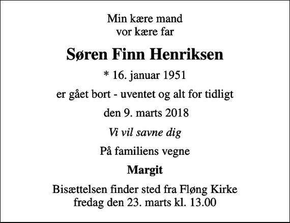 <p>Min kære mand vor kære far<br />Søren Finn Henriksen<br />* 16. januar 1951<br />er gået bort - uventet og alt for tidligt<br />den 9. marts 2018<br />Vi vil savne dig<br />På familiens vegne<br />Margit<br />Bisættelsen finder sted fra Fløng Kirke fredag den 23. marts kl. 13.00</p>