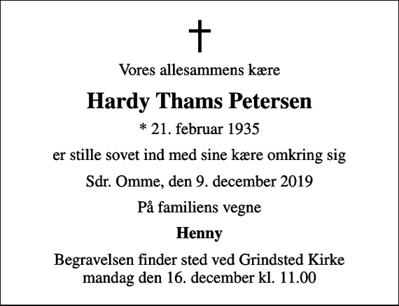 <p>Vores allesammens kære<br />Hardy Thams Petersen<br />* 21. februar 1935<br />er stille sovet ind med sine kære omkring sig<br />Sdr. Omme, den 9. december 2019<br />På familiens vegne<br />Henny<br />Begravelsen finder sted ved Grindsted Kirke mandag den 16. december kl. 11.00</p>