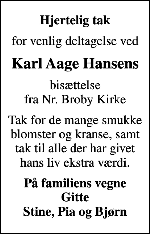<p>Hjertelig tak<br />for venlig deltagelse ved<br />Karl Aage Hansens<br />bisættelse fra Nr. Broby Kirke<br />Tak for de mange smukke blomster og kranse, samt tak til alle der har givet hans liv ekstra værdi.<br />På familiens vegne Gitte Stine, Pia og Bjørn</p>