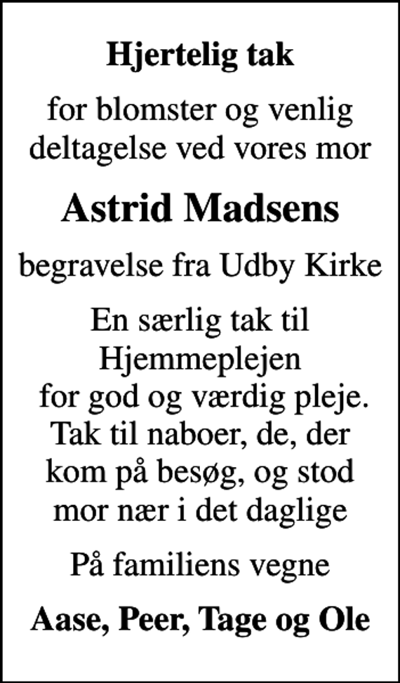 <p>Hjertelig tak<br />for blomster og venlig deltagelse ved vores mor<br />Astrid Madsens<br />begravelse fra Udby Kirke<br />En særlig tak til Hjemmeplejen for god og værdig pleje. Tak til naboer, de, der kom på besøg, og stod mor nær i det daglige<br />På familiens vegne<br />Aase, Peer, Tage og Ole</p>
