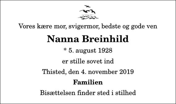 <p>Vores kære mor, svigermor, bedste og gode ven<br />Nanna Breinhild<br />* 5. august 1928<br />er stille sovet ind<br />Thisted, den 4. november 2019<br />Familien<br />Bisættelsen finder sted i stilhed</p>