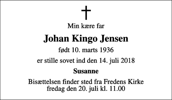 <p>Min kære far<br />Johan Kingo Jensen<br />født 10. marts 1936<br />er stille sovet ind den 14. juli 2018<br />Susanne<br />Bisættelsen finder sted fra Fredens Kirke fredag den 20. juli kl. 11.00</p>