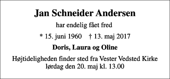 <p>Jan Schneider Andersen<br />har endelig fået fred<br />* 15. juni 1960 ✝ 13. maj 2017<br />Doris, Laura og Oline<br />Højtideligheden finder sted fra Vester Vedsted Kirke lørdag den 20. maj kl. 13.00</p>