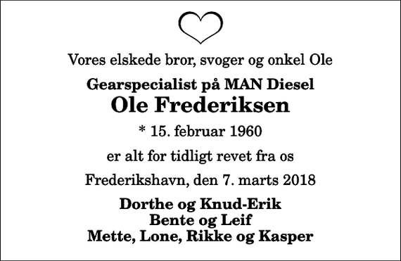 <p>Vores elskede bror, svoger og onkel Ole<br />Gearspecialist på MAN Diesel<br />Ole Frederiksen<br />* 15. februar 1960<br />er alt for tidligt revet fra os<br />Frederikshavn, den 7. marts 2018<br />Dorthe og Knud-Erik Bente og Leif Mette, Lone, Rikke og Kasper</p>