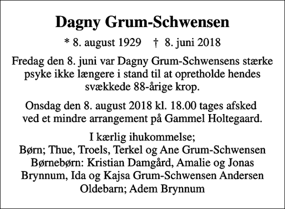 <p>Dagny Grum-Schwensen<br />* 8. august 1929 ✝ 8. juni 2018<br />Fredag den 8. juni var Dagny Grum-Schwensens stærke psyke ikke længere i stand til at opretholde hendes svækkede 88-årige krop.<br />Onsdag den 8. august 2018 kl. 18.00 tages afsked ved et mindre arrangement på Gammel Holtegaard.<br />I kærlig ihukommelse; Børn; Thue, Troels, Terkel og Ane Grum-Schwensen Børnebørn: Kristian Damgård, Amalie og Jonas Brynnum, Ida og Kajsa Grum-Schwensen Andersen Oldebarn; Adem Brynnum</p>