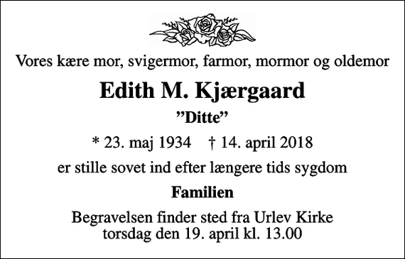 <p>Vores kære mor, svigermor, farmor, mormor og oldemor<br />Edith M. Kjærgaard<br />Ditte<br />* 23. maj 1934 ✝ 14. april 2018<br />er stille sovet ind efter længere tids sygdom<br />Familien<br />Begravelsen finder sted fra Urlev Kirke torsdag den 19. april kl. 13.00</p>