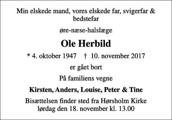 <p>Min elskede mand, vores elskede far, svigerfar &amp; bedstefar<br />øre-næse-halslæge<br />Ole Herbild<br />* 4. oktober 1947 ✝ 10. november 2017<br />er gået bort<br />På familiens vegne<br />Kirsten, Anders, Louise, Peter &amp; Tine<br />Bisættelsen finder sted fra Hørsholm Kirke lørdag den 18. november kl. 13.00</p>