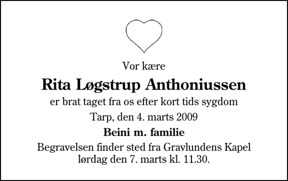 <p>Vor kære<br />Rita Løgstrup Anthoniussen<br />er brat taget fra os efter kort tids sygdom<br />Tarp, den 4. marts 2009<br />Beini m. familie<br />Begravelsen finder sted fra Gravlundens Kapel lørdag den 7. marts kl. 11.30</p>
