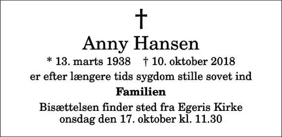 <p>Anny Hansen<br />* 13. marts 1938 ✝ 10. oktober 2018<br />er efter længere tids sygdom stille sovet ind<br />Familien<br />Bisættelsen finder sted fra Egeris Kirke onsdag den 17. oktober kl. 11.30</p>