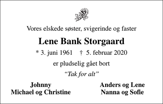 <p>Vores elskede søster, svigerinde og faster<br />Lene Bank Storgaard<br />* 3. juni 1961 ✝ 5. februar 2020<br />er pludselig gået bort<br />Tak for alt<br />Johnny<br />Anders og Lene<br />Michael og Christine<br />Nanna og Sofie</p>