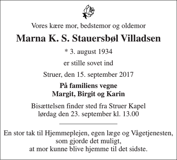 <p>Vores kære mor, bedstemor og oldemor<br />Marna K. S. Stauersbøl Villadsen<br />* 3. august 1934<br />er stille sovet ind<br />Struer, den 15. september 2017<br />På familiens vegne Margit, Birgit og Karin<br />Bisættelsen finder sted fra Struer Kapel lørdag den 23. september kl. 13.00<br />En stor tak til Hjemmeplejen, egen læge og Vågetjenesten, som gjorde det muligt, at mor kunne blive hjemme til det sidste.</p>