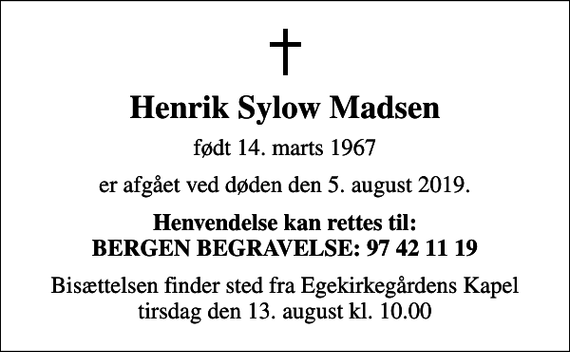 <p>Henrik Sylow Madsen<br />født 14. marts 1967<br />er afgået ved døden den 5. august 2019.<br />Henvendelse kan rettes til: BERGEN BEGRAVELSE: 97 42 11 19<br />Bisættelsen finder sted fra Egekirkegårdens Kapel tirsdag den 13. august kl. 10.00</p>