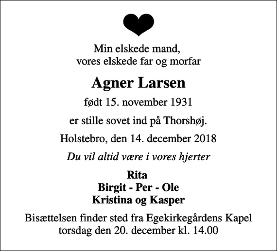<p>Min elskede mand, vores elskede far og morfar<br />Agner Larsen<br />født 15. november 1931<br />er stille sovet ind på Thorshøj.<br />Holstebro, den 14. december 2018<br />Du vil altid være i vores hjerter<br />Rita Birgit - Per - Ole Kristina og Kasper<br />Bisættelsen finder sted fra Egekirkegårdens Kapel torsdag den 20. december kl. 14.00</p>
