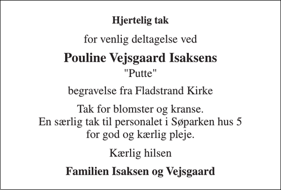 <p>Hjertelig tak<br />for venlig deltagelse ved<br />Pouline Vejsgaard Isaksens<br />&quot;Putte&quot;<br />begravelse fra Fladstrand Kirke<br />Tak for blomster og kranse. En særlig tak til personalet i Søparken hus 5 for god og kærlig pleje.<br />Kærlig hilsen<br />Familien Isaksen og Vejsgaard</p>