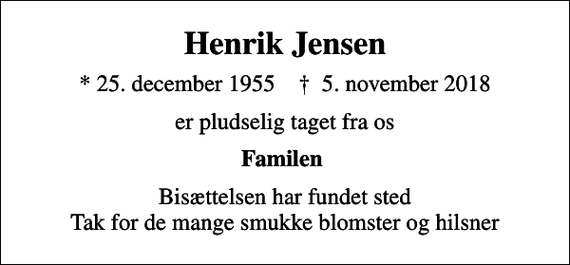 <p>Henrik Jensen<br />* 25. december 1955 ✝ 5. november 2018<br />er pludselig taget fra os<br />Familen<br />Bisættelsen har fundet sted Tak for de mange smukke blomster og hilsner</p>
