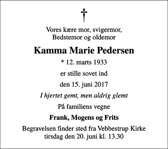 <p>Vores kære mor, svigermor, Bedstemor og oldemor<br />Kamma Marie Pedersen<br />* 12. marts 1933<br />er stille sovet ind<br />den 15. juni 2017<br />I hjertet gemt, men aldrig glemt<br />På familiens vegne<br />Frank, Mogens og Frits<br />Begravelsen finder sted fra Vebbestrup Kirke tirsdag den 20. juni kl. 13.30</p>