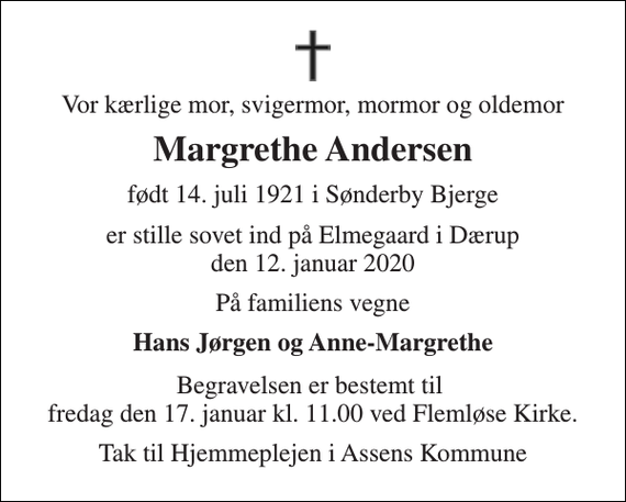 <p>Vor kærlige mor, svigermor, mormor og oldemor<br />Margrethe Andersen<br />født 14. juli 1921 i Sønderby Bjerge<br />er stille sovet ind på Elmegaard i Dærup den 12. januar 2020<br />På familiens vegne<br />Hans Jørgen og Anne-Margrethe<br />Begravelsen er bestemt til fredag den 17. januar kl. 11.00 ved Flemløse Kirke.<br />Tak til Hjemmeplejen i Assens Kommune</p>