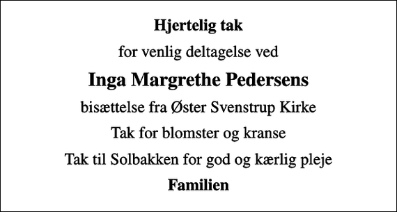 <p>Hjertelig tak<br />for venlig deltagelse ved<br />Inga Margrethe Pedersens<br />bisættelse fra Øster Svenstrup Kirke<br />Tak for blomster og kranse<br />Tak til Solbakken for god og kærlig pleje<br />Familien</p>