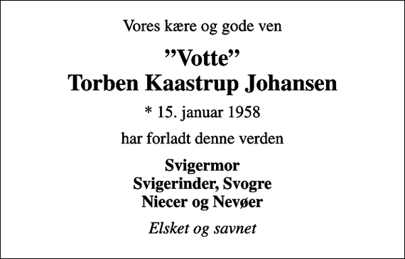 <p>Vores kære og gode ven<br />Votte Torben Kaastrup Johansen<br />* 15. januar 1958<br />har forladt denne verden<br />Svigermor Svigerinder, Svogre Niecer og Nevøer<br />Elsket og savnet</p>