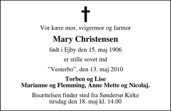 <p>Vor kære mor, svigermor og farmor<br />Mary Christensen<br />født i Ejby den 15. maj 1906<br />er stille sovet ind<br />Vesterbo, den 13. maj 2010<br />Torben og Lise Marianne og Flemming, Anne Mette og Nicolaj.<br />Bisættelsen finder sted fra Søndersø Kirke tirsdag den 18. maj kl. 14.00</p>