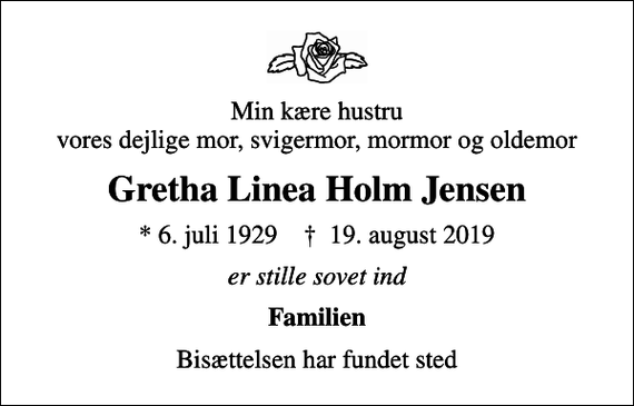 <p>Min kære hustru vores dejlige mor, svigermor, mormor og oldemor<br />Gretha Linea Holm Jensen<br />* 6. juli 1929 ✝ 19. august 2019<br />er stille sovet ind<br />Familien<br />Bisættelsen har fundet sted</p>