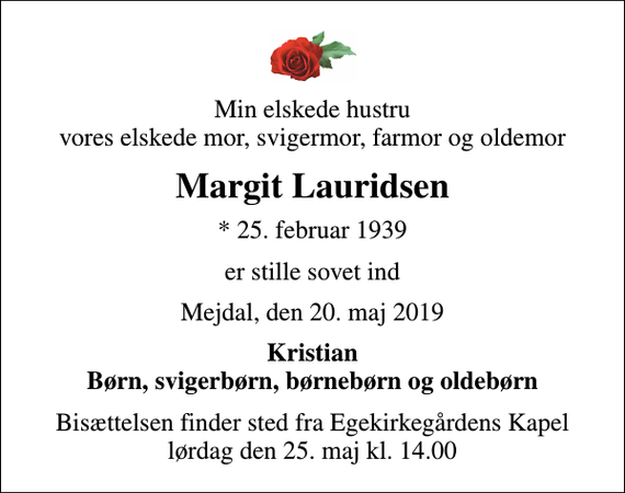 <p>Min elskede hustru vores elskede mor, svigermor, farmor og oldemor<br />Margit Lauridsen<br />* 25. februar 1939<br />er stille sovet ind<br />Mejdal, den 20. maj 2019<br />Kristian Børn, svigerbørn, børnebørn og oldebørn<br />Bisættelsen finder sted fra Egekirkegårdens Kapel lørdag den 25. maj kl. 14.00</p>