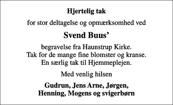 <p>Hjertelig tak<br />for stor deltagelse og opmærksomhed ved<br />Svend Buus<br />begravelse fra Haunstrup Kirke. Tak for de mange fine blomster og kranse. En særlig tak til Hjemmeplejen.<br />Med venlig hilsen<br />Gudrun, Jens Arne, Jørgen, Henning, Mogens og svigerbørn</p>