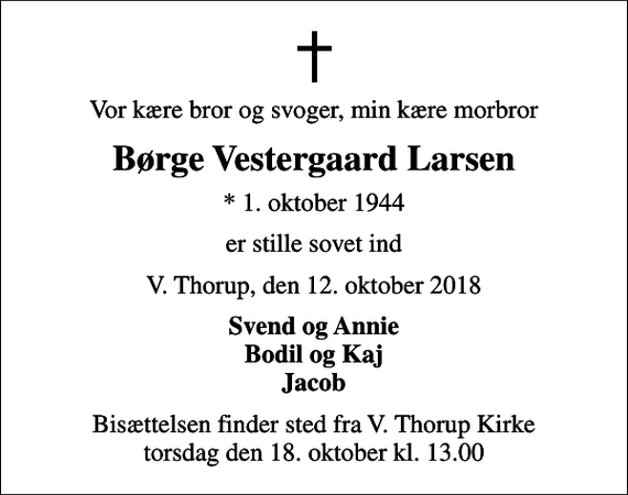 <p>Vor kære bror og svoger, min kære morbror<br />Børge Vestergaard Larsen<br />* 1. oktober 1944<br />er stille sovet ind<br />V. Thorup, den 12. oktober 2018<br />Svend og Annie Bodil og Kaj Jacob<br />Bisættelsen finder sted fra V. Thorup Kirke torsdag den 18. oktober kl. 13.00</p>