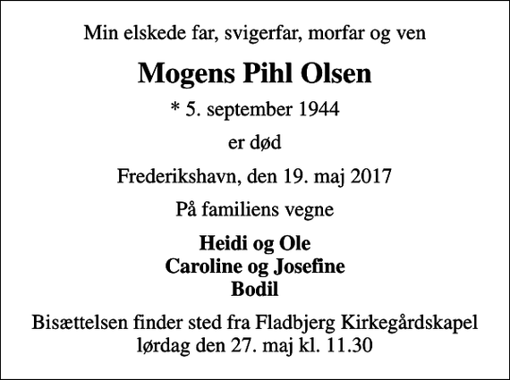 <p>Min elskede far, svigerfar, morfar og ven<br />Mogens Pihl Olsen<br />* 5. september 1944<br />er død<br />Frederikshavn, den 19. maj 2017<br />På familiens vegne<br />Heidi og Ole Caroline og Josefine Bodil<br />Bisættelsen finder sted fra Fladbjerg Kirkegårdskapel lørdag den 27. maj kl. 11.30</p>