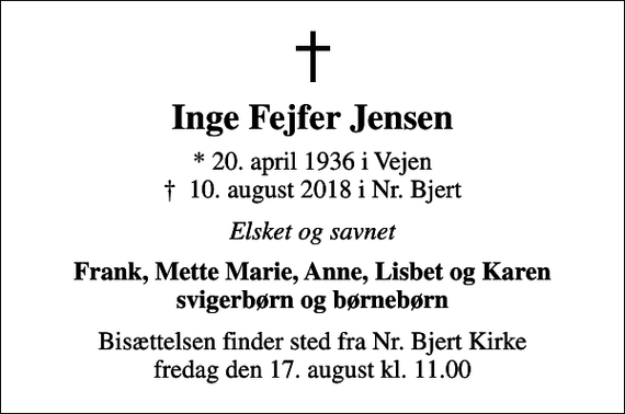 <p>Inge Fejfer Jensen<br />* 20. april 1936 i Vejen<br />✝ 10. august 2018 i Nr. Bjert<br />Elsket og savnet<br />Frank, Mette Marie, Anne, Lisbet og Karen svigerbørn og børnebørn<br />Bisættelsen finder sted fra Nr. Bjert Kirke fredag den 17. august kl. 11.00</p>