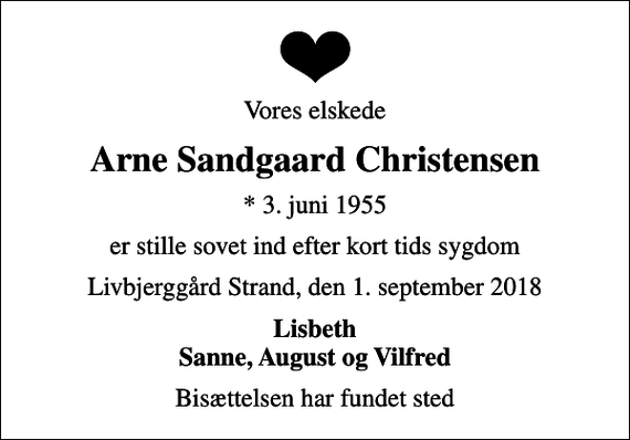 <p>Vores elskede<br />Arne Sandgaard Christensen<br />* 3. juni 1955<br />er stille sovet ind efter kort tids sygdom<br />Livbjerggård Strand, den 1. september 2018<br />Lisbeth Sanne, August og Vilfred<br />Bisættelsen har fundet sted</p>