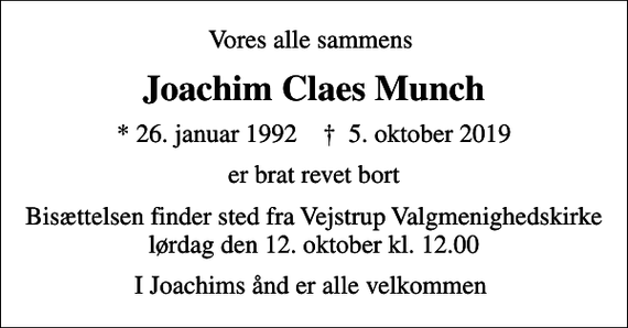 <p>Vores alle sammens<br />Joachim Claes Munch<br />* 26. januar 1992 ✝ 5. oktober 2019<br />er brat revet bort<br />Bisættelsen finder sted fra Vejstrup Valgmenighedskirke lørdag den 12. oktober kl. 12.00<br />I Joachims ånd er alle velkommen</p>