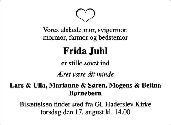 <p>Vores elskede mor, svigermor, mormor, farmor og bedstemor<br />Frida Juhl<br />er stille sovet ind<br />Æret være dit minde<br />Lars &amp; Ulla, Marianne &amp; Søren, Mogens &amp; Betina Børnebørn<br />Bisættelsen finder sted fra Gl. Haderslev Kirke torsdag den 17. august kl. 14.00</p>