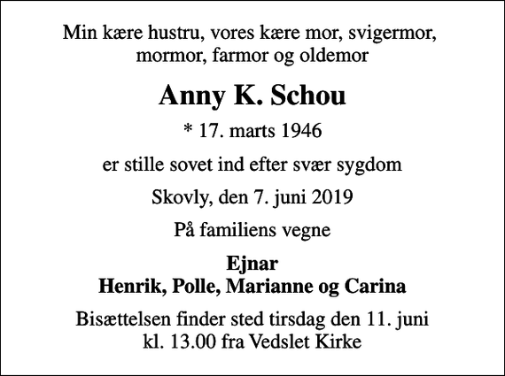 <p>Min kære hustru, vores kære mor, svigermor, mormor, farmor og oldemor<br />Anny K. Schou<br />* 17. marts 1946<br />er stille sovet ind efter svær sygdom<br />Skovly, den 7. juni 2019<br />På familiens vegne<br />Ejnar Henrik, Polle, Marianne og Carina<br />Bisættelsen finder sted tirsdag den 11. juni kl. 13.00 fra Vedslet Kirke</p>