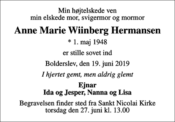 <p>Min højtelskede ven min elskede mor, svigermor og mormor<br />Anne Marie Wiinberg Hermansen<br />* 1. maj 1948<br />er stille sovet ind<br />Bolderslev, den 19. juni 2019<br />I hjertet gemt, men aldrig glemt<br />Ejnar Ida og Jesper, Nanna og Lisa<br />Begravelsen finder sted fra Sankt Nicolai Kirke torsdag den 27. juni kl. 13.00</p>