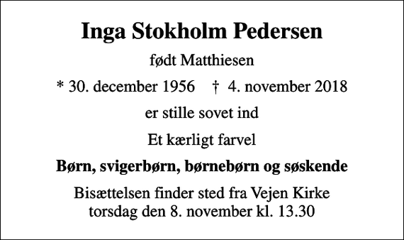 <p>Inga Stokholm Pedersen<br />født Matthiesen<br />* 30. december 1956 ✝ 4. november 2018<br />er stille sovet ind<br />Et kærligt farvel<br />Børn, svigerbørn, børnebørn og søskende<br />Bisættelsen finder sted fra Vejen Kirke torsdag den 8. november kl. 13.30</p>